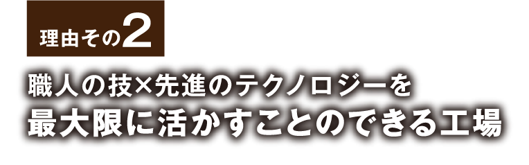 理由その2 職人の技×先進のテクノロジーを最大限に活かすことのできる工場