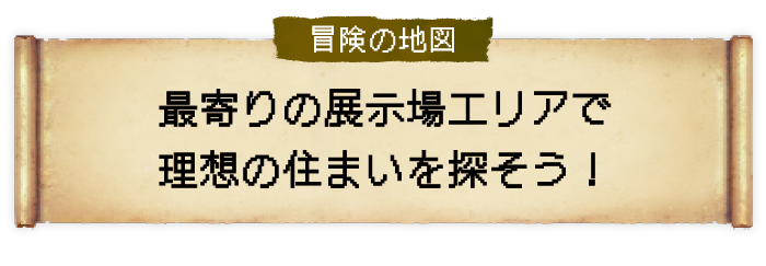 冒険の地図 最寄りの展示場エリアで理想の住まいを探そう！