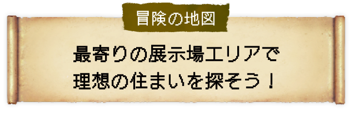 冒険の地図 最寄りの展示場エリアで理想の住まいを探そう！