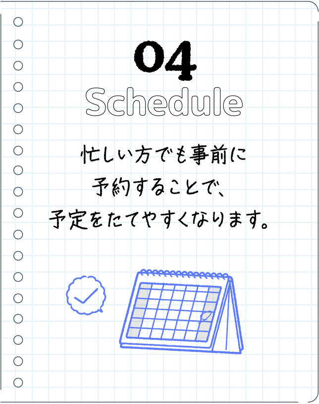 04Schedule忙しい方でも事前に予約することで、予定をたてやすくなります。